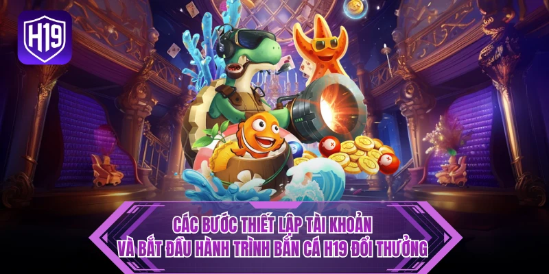 Các bước thiết lập tài khoản và bắt đầu hành trình bắn cá H19 đổi thưởng