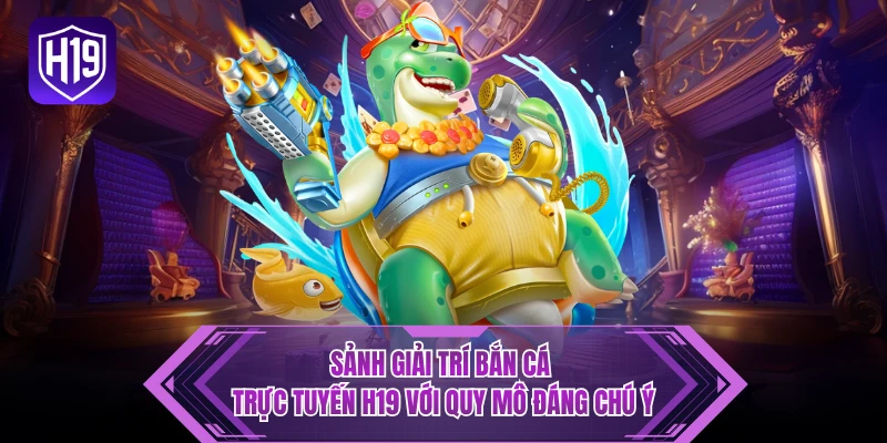 Sảnh giải trí bắn cá trực tuyến H19 với quy mô đáng chú ý
